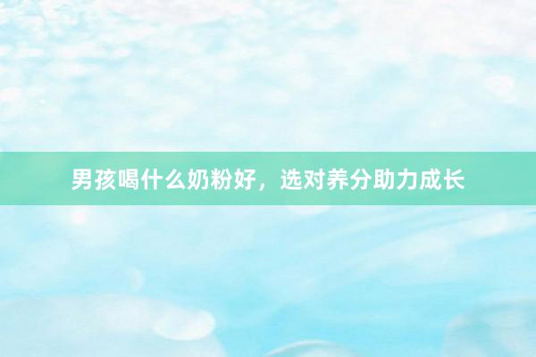 男孩喝什么奶粉好，选对养分助力成长